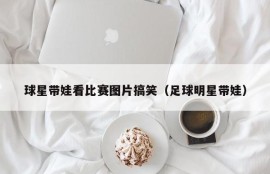 球星带娃看比赛图片搞笑（足球明星带娃）