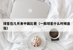 球星在几月来中国比赛（一般球星什么时候退役）