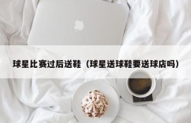球星比赛过后送鞋（球星送球鞋要送球店吗）