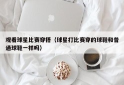 观看球星比赛穿搭（球星打比赛穿的球鞋和普通球鞋一样吗）