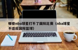 哪些nba球星打不了国际比赛（nba球星不适应国际篮球）