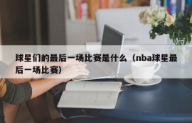 球星们的最后一场比赛是什么（nba球星最后一场比赛）