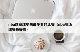 nba球赛球星来最多看的比赛（nba哪场球赛最好看）