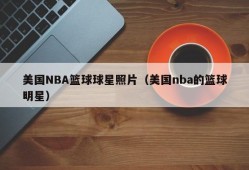 美国NBA篮球球星照片（美国nba的篮球明星）