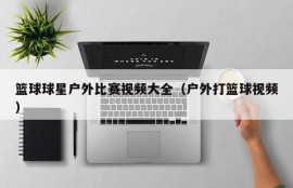 篮球球星户外比赛视频大全（户外打篮球视频）
