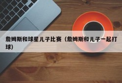 詹姆斯和球星儿子比赛（詹姆斯和儿子一起打球）