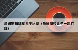 詹姆斯和球星儿子比赛（詹姆斯和儿子一起打球）
