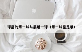球星的第一球与最后一球（第一球星是谁）
