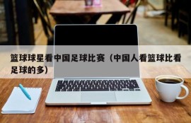 篮球球星看中国足球比赛（中国人看篮球比看足球的多）
