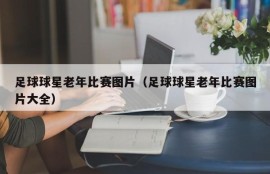 足球球星老年比赛图片（足球球星老年比赛图片大全）