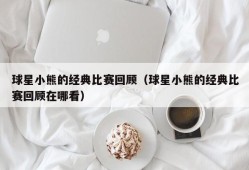 球星小熊的经典比赛回顾（球星小熊的经典比赛回顾在哪看）