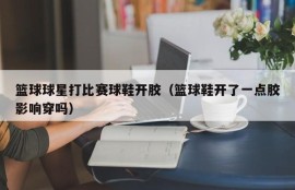 篮球球星打比赛球鞋开胶（篮球鞋开了一点胶影响穿吗）