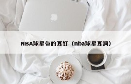 NBA球星带的耳钉（nba球星耳洞）