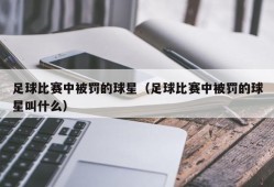 足球比赛中被罚的球星（足球比赛中被罚的球星叫什么）