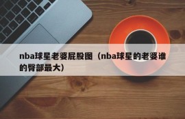nba球星老婆屁股图（nba球星的老婆谁的臀部最大）