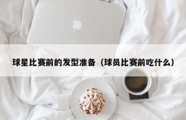 球星比赛前的发型准备（球员比赛前吃什么）