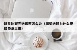 球星比赛完送东西怎么办（球星送鞋为什么把鞋垫拿出来）