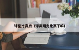 球星比赛后（球员踢完比赛干嘛）