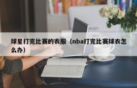 球星打完比赛的衣服（nba打完比赛球衣怎么办）