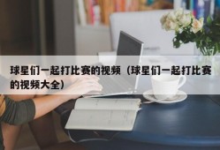 球星们一起打比赛的视频（球星们一起打比赛的视频大全）