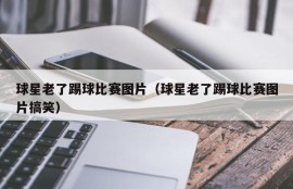 球星老了踢球比赛图片（球星老了踢球比赛图片搞笑）