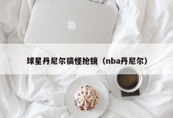 球星丹尼尔搞怪抢镜（nba丹尼尔）