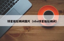 球星尴尬瞬间图片（nba球星尴尬瞬间）