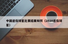 中国退役球星比赛结果如何（2020退役球星）