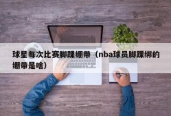 球星每次比赛脚踝绷带（nba球员脚踝绑的绷带是啥）