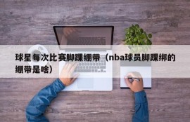 球星每次比赛脚踝绷带（nba球员脚踝绑的绷带是啥）